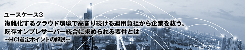 ユースケース3 複雑化するクラウド環境で高まり続ける運用負担から企業を救う。既存オンプレサーバー統合に求められる要件とは～HCI選定ポイントの解説～