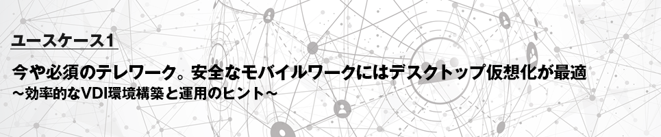 ユースケース1 今や必須のテレワーク。安全なモバイルワークにはデスクトップ仮想化が最適～効率的なVDI環境構築と運用のヒント～