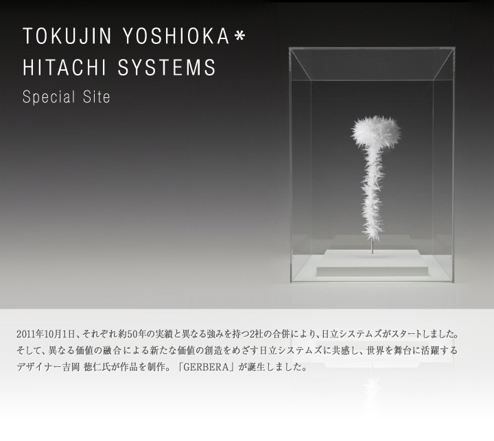 TOKUJIN YOSHIOKA * HITACHI SYSTEMS Special Site 2011年10月1日、それぞれ約50年の実績と異なる強みを持つ2社の合併により、日立システムズがスタートしました。そして、異なる価値の融合による新たな価値の創造をめざす日立システムズに共感し、世界を舞台に活躍するデザイナー吉岡 徳仁氏が作品を制作。「GERBERA」が誕生しました。
