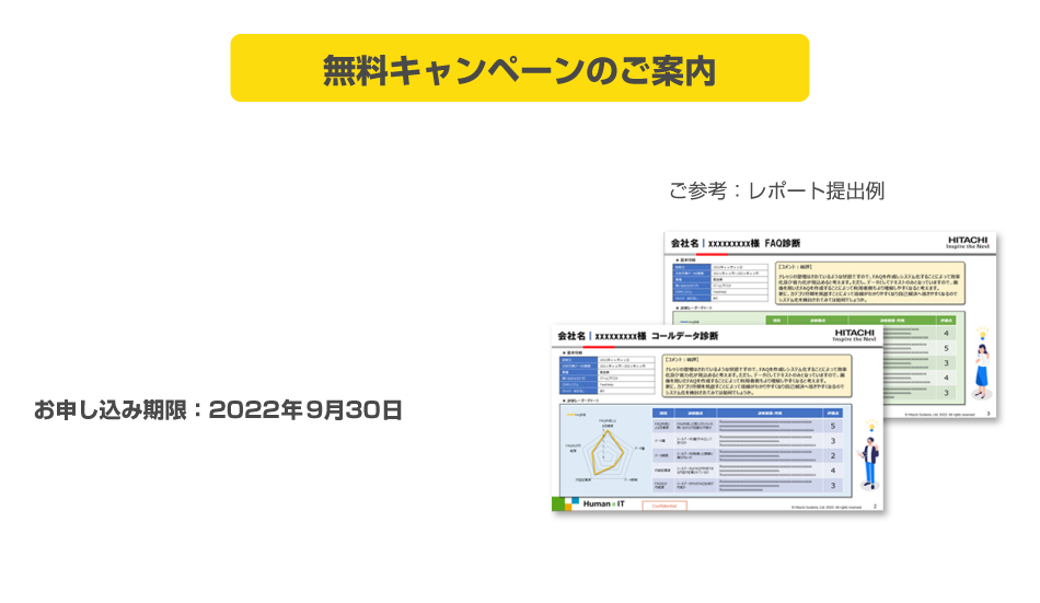 弊社独自のメソッドで貴社の問い合わせの状況とFAQの適用度について簡易診断を無償でご提供いたします。診断後、診断レポートと報告会の実施をさせて頂きます。
お申し込み期限：2022年9月30日　お申し込み・お問い合わせ：下記ボタンをクリックし入力フォームに情報記入の上送信ください。
