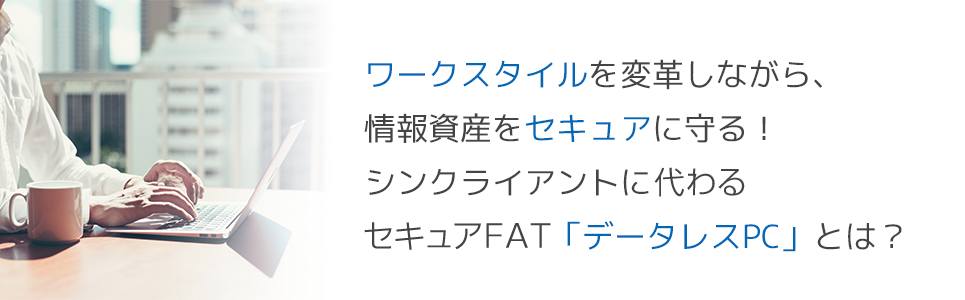 ワークスタイルを変革しながら、情報資産をセキュアに守る!シンクライアントに代わるセキュアFAT「データレスPC」とは?