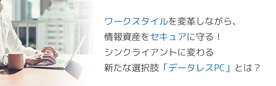 ワークスタイルを変革しながら、情報資産をセキュアに守る！シンクライアントに変わる新たな選択肢「データレスPC」とは？