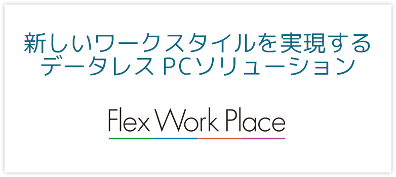 データレスPCソリューション Flex Work Placeは、時間や場所にとらわれない、仮想デスクトップ（VDI）では実現できない低価格で新しいテレワークスタイルを実現します。あなたらしいデバイスで仮想デスクトップ（VDI）と同等のセキュリティを保ち、オフライン時での利用が可能です。