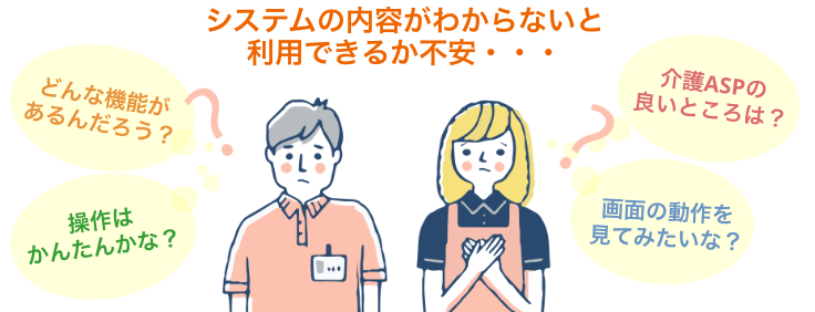 システムの内容がわからないと 利用できるか不安・・・/どんな機能が あるんだろう？/操作は かんたんかな？/介護ASPの 良いところは？/画面の動作を 見てみたいな？