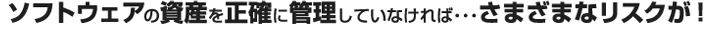 ソフトウェアの資産を正確に管理していなければ…さまざまなリスクが！