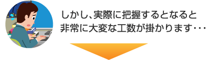 しかし、実際に把握するとなると非常に大変な工数が掛かります…