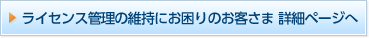 ライセンス管理の維持にお困りのお客さま 詳細ページへ