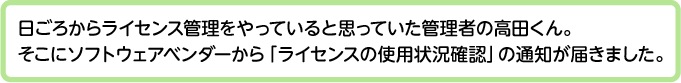 日ごろからライセンス管理をやっていると思っていた管理者の高田くん。そこにソフトウェアベンダーから「ライセンスの使用状況確認」の通知が届きました。