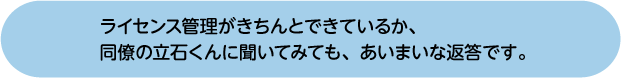 ライセンス管理がきちんとできているか、同僚の立石くんに聞いてみても、あいまいな返答です。