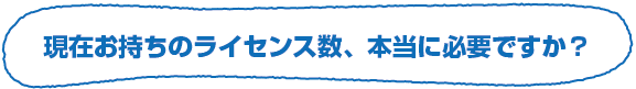 現在お持ちのライセンス数、本当に必要ですか？