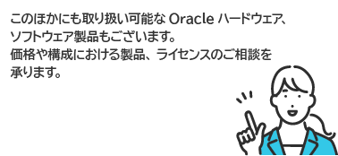 このほかにも取り扱い可能なOracleハードウェア、ソフトウェア製品もございます。価格や構成における製品、ライセンスのご相談を承ります。