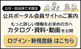 公共・自治体さま限定 公共ポータル会員サイトのご案内 もっと詳しい情報をお求めの方へカタログ・資料・動画を公開（ログイン・新規登録はこちら）