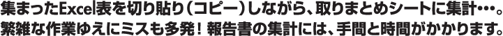 集まったExcel表を切り貼り（コピー）しながら、取りまとめシートに集計・・・。繁雑な作業ゆえにミスも多発！報告書の集計には、手間と時間がかかります。