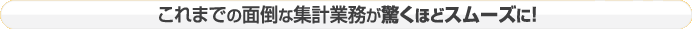 これまでの面倒な集計業務が驚くほどスムーズに！