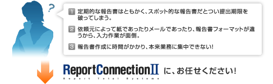 １、定期的な報告書はともかく、スポット的な報告書だとつい提出期限を破ってしまう。２、依頼元によって紙であったりメールであったり、報告書フォーマットが違うから、入力作業が面倒。３、報告書作成に時間がかかり、本来業務に集中できない！ReportConnectionIIにお任せください！