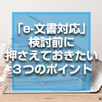 「e-文書対応」検討前に押さえておきたい３つのポイント