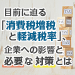 目前に迫る「消費税増税と軽減税率」、企業への影響と必要な対策とは