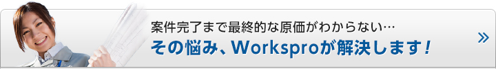 案件完了まで最終的な原価がわからない…
その悩み、Worksproが解決します！