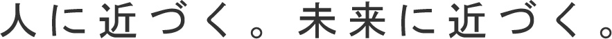 人に近づく。未来に近づく。