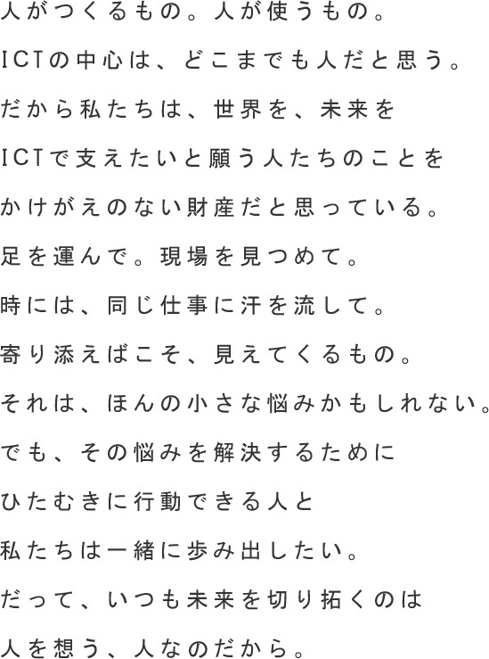 人がつくるもの。人が使うもの。ITの中心は、どこまでも人だと思う。だから私たちは、世界を、未来を、ITで支えたいと願う人たちのことをかけがえのない財産だと思っている。足を運んで。現場を見つめて。時には、同じ仕事に汗を流して。寄り添えばこそ、見えてくるもの。それは、ほんの小さな悩みかもしれない。でも、その悩みを解決するために、ひたむきに行動できる人と、私たちは一緒に歩み出したい。だって、いつも未来を切り拓くのは、人を想う、人なのだから。 