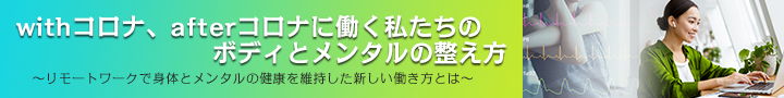 専門家コラム：
withコロナ、afterコロナに働く私たちのボディとメンタルの整え方 ～リモートワークで身体とメンタルの健康を維持した新しい働き方とは～