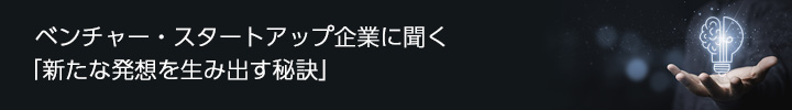 ベンチャー・スタートアップ企業に聞く「新たな発想を生み出す秘訣」