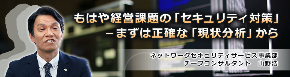 もはや経営課題の「セキュリティ対策」－まずは正確な「現状分析」から：ネットワークセキュリティサービス事業部　チーフコンサルタント　山野浩