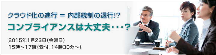 クラウド化の進行 ＝ 内部統制の退行！？コンプライアンスは大丈夫･･･？2015年1月23日（金曜日）15時～17時（受付：14時30分～）