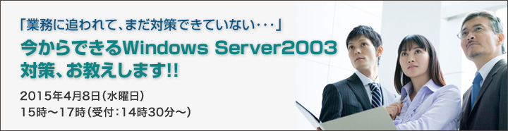 「業務に追われて、まだ対策できていない･･･」今からできるWindows Server 2003対策、お教えします！！2015年4月8日（水曜日）15時～17時（受付：14時30分～）