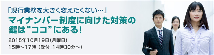 「現行業務を大きく変えたくない…」マイナンバー制度に向けた対策の鍵は”ココ”にある！2015年10月19日（月曜日）15時～17時（受付：14時30分～）