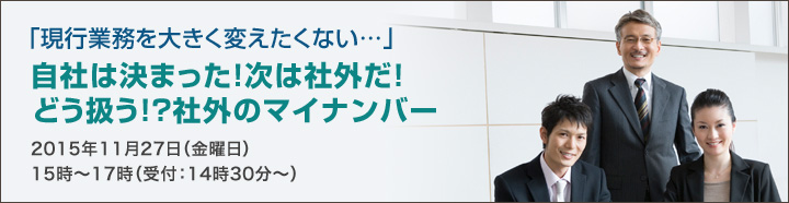 「現行業務を大きく変えたくない…」自社は決まった！次は社外だ！どう扱う！？社外のマイナンバー 2015年11月27日（金曜日）15時～17時（受付：14時30分～）