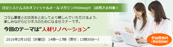 日立システムズのオフィシャルメールマガジン｢HImag ｣読者さま対象！コラム筆者との交流をとおしてより親しんでいただけるよう、楽しみながらビジネスのためになるセミナーです。今回のテーマは“人材リノベーション”2016年2月10日（水曜日） 14時～17時（受付：13時30分～）