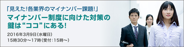 「見えた！各業界のマイナンバー課題！」マイナンバー制度に向けた対策の鍵は”ココ”にある！2016年3月9日（水曜日）15:30～17:00（受付：15時～）