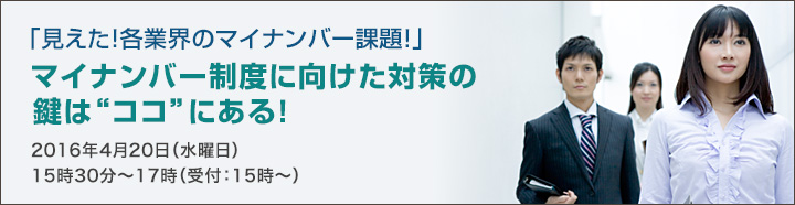 「見えた！各業界のマイナンバー課題！」マイナンバー制度に向けた対策の鍵は”ココ”にある！2016年4月20日（水曜日）15時30分～17時（受付：15時～）