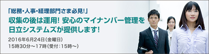 「総務・人事・経理部門さま必見!」収集の後は運用！安心のマイナンバー管理を日立システムズが提供します！2016年6月24日（金曜日）15時30分～17時（受付：15時～）