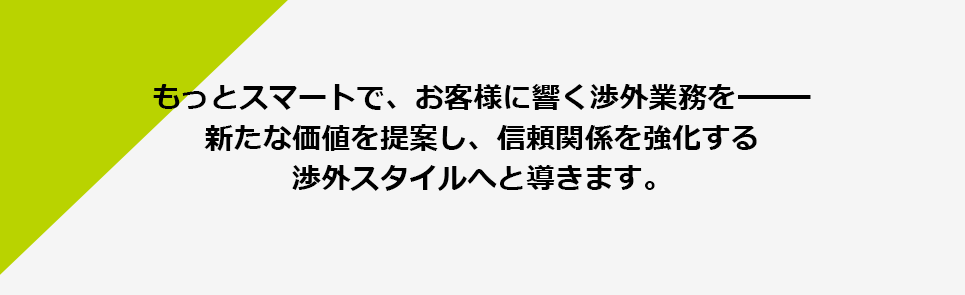 もっとスマートで、お客様に響く渉外業務を　新たな価値を提案し、信頼関係を強化する渉外スタイルへと導きます。