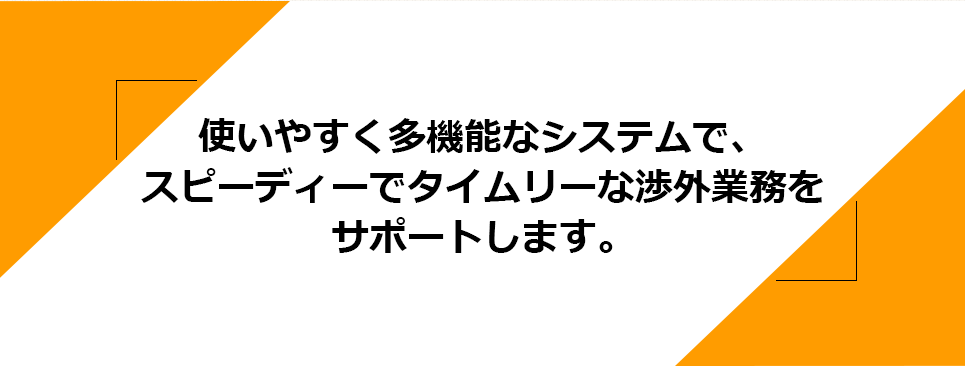 使いやすく多機能なシステムで、スピーディーでタイムリーな渉外業務をサポートします。