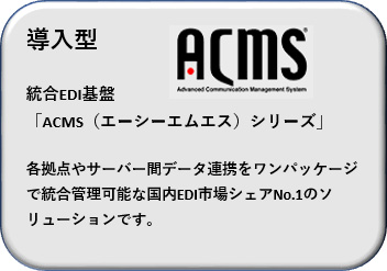 導入型 統合EDI基盤「ACMS（エーシーエムエス）シリーズ」各拠点やサーバー間データ連携をワンパッケージで統合管理可能な国内EDI市場シェアNo.1のソリューションです。
