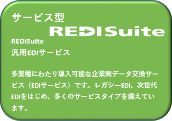サービス型 REDISuite 汎用EDIサービス 多業種にわたり導入可能な企業間データ交換サービス（EDIサービス）です。レガシーEDI、次世代EDIをはじめ、多くのサービスタイプを備えています。