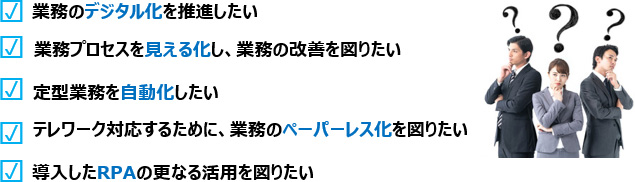 業務のデジタル化を推進したい、業務プロセスを見える化し、業務の改善を図りたい、定型業務を自動化したい、テレワーク対応するために、業務のペーパーレス化を図りたい、導入したRPAの更なる活用を図りたい