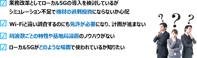 業務改革としてローカル5Gの導入を検討しているがシミュレーション不足で機材の過剰投資にならないか心配、Wi-Fiと違い調査するのにも免許が必要になり、計画が進まない、周波数毎の特性や基地局設置のノウハウがない、ローカル5Gがどのような場面で使われているか知りたい