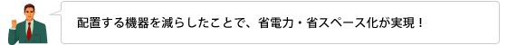 配置する機器を減らしたことで、省電力・省スペース化が実現！