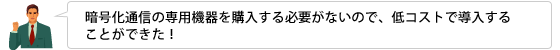 暗号化通信の専用機器を購入する必要がないので、低コストで導入することができた！