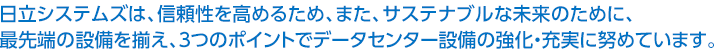 日立システムズは、信頼性を高めるため、また、サステナブルな未来のために、最先端の設備を揃え、3つのポイントでデータセンター設備の強化・充実に努めています。