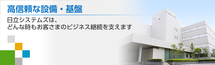 高信頼な設備・基盤　日立システムズは、どんな時もお客さまのビジネス継続を支えます