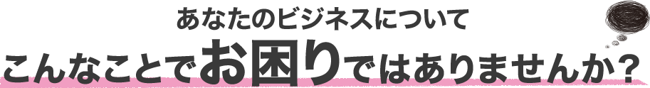 あなたのビジネスについてこんなことでお困りではありませんか？