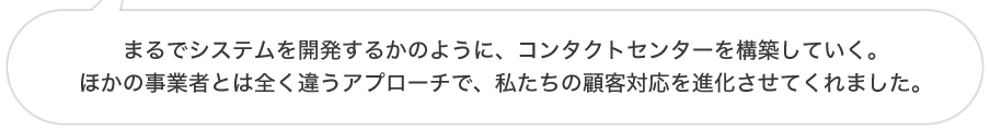 まるでシステムを開発するかのように、コンタクトセンターを構築していく。ほかの事業者とは全く違うアプローチで、私たちの顧客対応を進化させてくれました。
