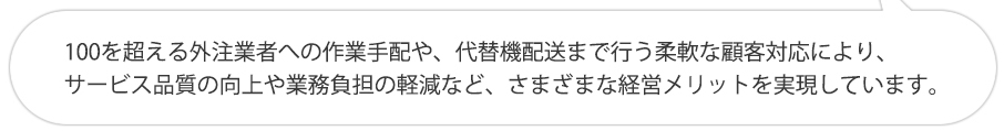 100を超える外注業者への作業手配や、代替機配送まで行う柔軟な顧客対応により、サービス品質の向上や業務負担の軽減など、さまざまな経営メリットを実現しています。