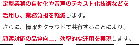 定型業務の自動化や音声のテキスト化技術などを活用し、業務負担を軽減します。さらに、情報をクラウドで共有することにより、顧客対応の品質向上、効率的な運用を実現します。