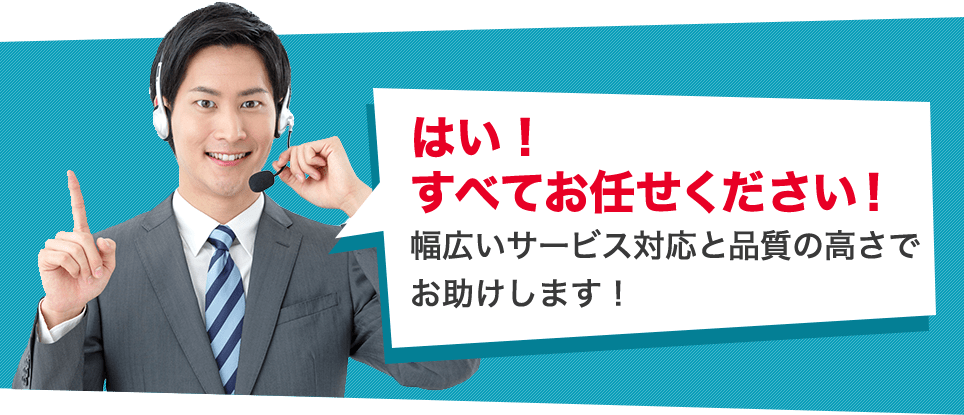 はい！すべてお任せください！
幅広いサービス対応と品質の高さでお助けします！